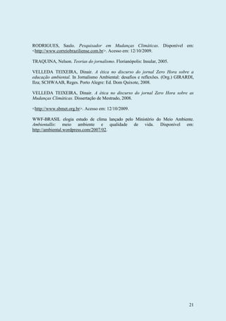 21
RODRIGUES, Saulo. Pesquisador em Mudanças Climáticas. Disponível em:
<http://www.correiobraziliense.com.br>. Acesso em: 12/10/2009.
TRAQUINA, Nelson. Teorias do jornalismo. Florianópolis: Insular, 2005.
VELLEDA TEIXEIRA, Dinair. A ética no discurso do jornal Zero Hora sobre a
educação ambiental. In Jornalismo Ambiental: desafios e reflexões. (Org.) GIRARDI,
Ilza; SCHWAAB, Reges. Porto Alegre: Ed. Dom Quixote, 2008.
VELLEDA TEIXEIRA, Dinair. A ética no discurso do jornal Zero Hora sobre as
Mudanças Climáticas. Dissertação de Mestrado, 2008.
<http://www.sbmet.org.br>. Acesso em: 12/10/2009.
WWF-BRASIL elogia estudo de clima lançado pelo Ministério do Meio Ambiente.
Ambientallis: meio ambiente e qualidade de vida. Disponível em:
http://ambiental.wordpress.com/2007/02.
 