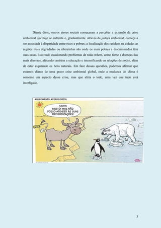 3
Diante disso, outros atores sociais começaram a perceber a extensão da crise
ambiental que hoje se enfrenta e, gradualmente, através da justiça ambiental, começa a
ser associada à disparidade entre ricos e pobres; a localização dos resíduos na cidade; as
regiões mais degradadas ou ribeirinhas são onde os mais pobres e discriminados têm
suas casas. Isso tudo ocasionando problemas de toda ordem, como fome e doenças das
mais diversas, afetando também a educação e intensificando as relações de poder, além
de estar esgotando os bens naturais. Em face dessas questões, podemos afirmar que
estamos diante de uma grave crise ambiental global, onde a mudança do clima é
somente um aspecto dessa crise, mas que afeta o todo, uma vez que tudo está
interligado.
 