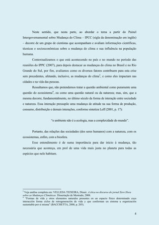 4
Neste sentido, que nesta parte, ao abordar o tema a partir do Painel
Intergovernamental sobre Mudança do Clima – IPCC (sigla da denominação em inglês)
– decorre de um grupo de cientistas que acompanham e avaliam informações científicas,
técnicas e socioeconômicas sobre a mudança do clima e sua influência na população
humana.
Contextualizamos o que está acontecendo no país e no mundo no período das
reuniões do IPPC (2007), para depois destacar as mudanças do clima no Brasil e no Rio
Grande do Sul, por fim, avaliamos como os diversos fatores contribuem para esta crise
sem precedentes, afetando, inclusive, as mudanças do clima3
, e como eles impactam nas
cidades e na vida das pessoas.
Ressaltamos que, não pretendemos tratar a questão ambiental como puramente uma
questão do ecossistema4
, ou como uma questão natural ou da natureza; mas, sim, que a
mesma decorre, fundamentalmente, no último século da forma de interação entre sociedade
e natureza. Essa interação pressupõe uma mudança de atitude na sua forma de produção,
consumo, distribuição e demais interações, conforme sintetiza Leff (2001, p. 17):
“o ambiente não é a ecologia, mas a complexidade do mundo”.
Portanto, das relações das sociedades (dos seres humanos) com a natureza, com os
ecossistemas, enfim, com a biosfera.
Esse entendimento é de suma importância para dar início à mudança, tão
necessária que aconteça, em prol de uma vida mais justa no planeta para todas as
espécies que nele habitam.
3
Veja análise completa em: VELLEDA TEIXEIRA, Dinair. A ética no discurso do jornal Zero Hora
sobre as Mudanças Climáticas. Dissertação de Mestrado, 2008.
4
“Formas de vida y otros elementos naturales presentes en un espacio físico determinado cuya
interacción forma ciclos de retrogeneración de vida y que conforman un sistema u organización
sustentable por sí misma” (BACCHETTA, 2000, p. 205).
 