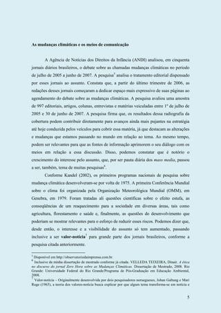 5
As mudanças climáticas e os meios de comunicação
A Agência de Notícias dos Direitos da Infância (ANDI) analisou, em cinquenta
jornais diários brasileiros, o debate sobre as chamadas mudanças climáticas no período
de julho de 2005 a junho de 2007. A pesquisa5
analisa o tratamento editorial dispensado
por esses jornais ao assunto. Constata que, a partir do último trimestre de 2006, as
redações desses jornais começaram a dedicar espaço mais expressivo de suas páginas ao
agendamento do debate sobre as mudanças climáticas. A pesquisa avaliou uma amostra
de 997 editoriais, artigos, colunas, entrevistas e matérias veiculadas entre 1º de julho de
2005 e 30 de junho de 2007. A pesquisa firma que, os resultados dessa radiografia da
cobertura podem contribuir diretamente para avanços ainda mais pujantes na estratégia
até hoje conduzida pelos veículos para cobrir essa matéria, já que destacam as alterações
e mudanças que estamos passando no mundo em relação ao tema. Ao mesmo tempo,
podem ser relevantes para que as fontes de informação aprimorem o seu diálogo com os
meios em relação a essa discussão. Disso, podemos constatar que é notório o
crescimento do interesse pelo assunto, que, por ser pauta diária dos mass media, passou
a ser, também, tema de muitas pesquisas6
.
Conforme Kandel (2002), os primeiros programas nacionais de pesquisa sobre
mudança climática desenvolveram-se por volta de 1975. A primeira Conferência Mundial
sobre o clima foi organizada pela Organização Meteorológica Mundial (OMM), em
Genebra, em 1979. Foram tratadas ali questões científicas sobre o efeito estufa, as
conseqüências de um reaquecimento para a sociedade em diversas áreas, tais como
agricultura, florestamento e saúde e, finalmente, as questões do desenvolvimento que
poderiam se mostrar relevantes para o esforço de reduzir esses riscos. Podemos dizer que,
desde então, o interesse e a visibilidade do assunto só tem aumentado, passando
inclusive a ser valor-notícia7
para grande parte dos jornais brasileiros, conforme a
pesquisa citada anteriormente.
5
Disponível em http://observatoriodaimprensa.com.br.
6
Inclusive da minha dissertação de mestrado conforme já citada. VELLEDA TEIXEIRA, Dinair. A ética
no discurso do jornal Zero Hora sobre as Mudanças Climáticas. Dissertação de Mestrado, 2008. Rio
Grande: Universidade Federal do Rio Grande/Programa de Pós-Graduação em Educação Ambiental,
2008.
7
Valor-notícia – Originalmente desenvolvida por dois pesquisadores noruegueses, Johan Galtung e Mari
Ruge (1965), a teoria dos valores-notícia busca explicar por que algum tema transforma-se em notícia e
 