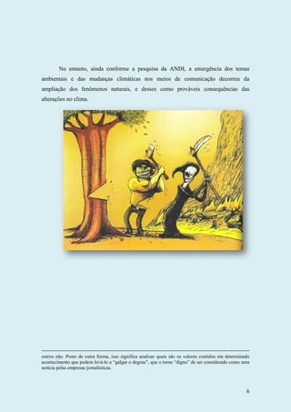 6
No entanto, ainda conforme a pesquisa da ANDI, a emergência dos temas
ambientais e das mudanças climáticas nos meios de comunicação decorreu da
ampliação dos fenômenos naturais, e desses como prováveis consequências das
alterações no clima.
outros não. Posto de outra forma, isso significa analisar quais são os valores contidos em determinado
acontecimento que podem levá-lo a “galgar o degrau”, que o torne “digno” de ser considerado como uma
notícia pelas empresas jornalísticas.
 