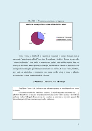 7
GRÁFICO 1 – Mudanças e Aquecimento na Imprensa
Principal tema guarda-chuva abordado no texto
29,4
70,6
Mudanças Climáticas
Aquecimento Global
Como vemos, no Gráfico 1 (é o quinto da pesquisa), os jornais destacam mais a
expressão “aquecimento global” (um tipo de mudança climática) do que a expressão
“mudança climática” (que inclui o aquecimento global, mas também outros tipos de
alterações no clima). Disso podemos dizer que, há versões ou formas de noticiar ou dar
destaque às informações que não necessariamente são neutras. É o que vemos, também,
por parte de cientistas, e mostramos isso numa versão sobre o tema e, adiante,
apresentamos a outra, para comparação e debate.
As Mudanças Climáticas para a Ecologia
O ecólogo Odum (2001) disserta que o fenômeno vem se manifestando ao longo
dos anos.
Os autores dizem que o final do século XX mostra registros oscilantes do CO2
(dióxido de carbono no ar); e o nível de concentração cai no verão, quando o dióxido de
carbono é absorvido pela fotossíntese dos vegetais, e aumenta no inverno, quando há
demanda respiratória e maior consumo pelas indústrias.
 
