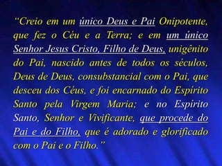 “Creio em um único Deus e Pai Onipotente,
que fez o Céu e a Terra; e em um único
Senhor Jesus Cristo, Filho de Deus, unigênito
do Pai, nascido antes de todos os séculos,
Deus de Deus, consubstancial com o Pai, que
desceu dos Céus, e foi encarnado do Espírito
Santo pela Virgem Maria; e no Espírito
Santo, Senhor e Vivificante, que procede do
Pai e do Filho, que é adorado e glorificado
com o Pai e o Filho.”
 