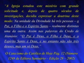 “A Igreja estudou este mistério com grande
solicitude e, depois de quatro séculos de
investigações, decidiu expressar a doutrina deste
modo: Na unidade da Divindade há três pessoas – o
Pai, o Filho e o Espírito Santo – realmente distintas
uma da outra. Assim nas palavras do Credo de
Atanásio: “O Pai é Deus, o Filho é Deus, e o
Espírito Santo é Deus, e no entanto não são três
deuses, mas um só Deus.”
O Catecismo do Católico de Hoje Pág. 12 (Número
1248 da Editora Santuário – Edição 28 – 2002)
 