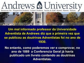 Um mal informado professor da Universidade
Adventista de Andrews diz que a primeira vez que
se publicou as doutrinas Adventistas foi no ano de
1930.
No entanto, como poderemos ver e comprovar, no
ano de 1889 a Conferencia Geral já havia
publicado um livreto contendo as doutrinas
Adventistas.
 
