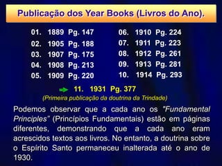 11. 1931 Pg. 377
(Primeira publicação da doutrina da Trindade)
01. 1889 Pg. 147
02. 1905 Pg. 188
03. 1907 Pg. 175
04. 1908 Pg. 213
05. 1909 Pg. 220
Podemos observar que a cada ano os "Fundamental
Principles” (Princípios Fundamentais) estão em páginas
diferentes, demonstrando que a cada ano eram
acrescidos textos aos livros. No entanto, a doutrina sobre
o Espírito Santo permaneceu inalterada até o ano de
1930.
06. 1910 Pg. 224
07. 1911 Pg. 223
08. 1912 Pg. 261
09. 1913 Pg. 281
10. 1914 Pg. 293
Publicação dos Year Books (Livros do Ano).
 