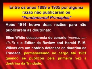 Entre os anos 1889 e 1905 por alguma
razão não publicaram os
"Fundamental Principles"
Após 1914 houve duas razões para não
publicarem as doutrinas:
Ellen White desaparecia do cenário (morreu em
1915) e o Editor da Review and Herald F. M.
Wilcox era um notório defensor da doutrina da
Trindade, permanecendo no cargo até 1931
quando se publicou pela primeira vez a
doutrina da Trindade.
 