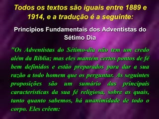 Todos os textos são iguais entre 1889 e
1914, e a tradução é a seguinte:
Princípios Fundamentais dos Adventistas do
Sétimo Dia
"Os Adventistas do Sétimo-dia não tem um credo
além da Bíblia; mas eles mantém certos pontos de fé
bem definidos e estão preparados para dar a sua
razão a todo homem que os perguntar. As seguintes
proposições são um sumário das principais
características da sua fé religiosa, sobre as quais,
tanto quanto sabemos, há unanimidade de todo o
corpo. Eles crêem:
 