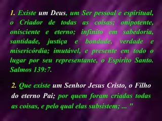 1. Existe um Deus, um Ser pessoal e espiritual,
o Criador de todas as coisas; onipotente,
onisciente e eterno; infinito em sabedoria,
santidade, justiça e bondade, verdade e
misericórdia; imutável, e presente em todo o
lugar por seu representante, o Espírito Santo.
Salmos 139:7.
2. Que existe um Senhor Jesus Cristo, o Filho
do eterno Pai; por quem foram criadas todas
as coisas, e pelo qual elas subsistem; ... "
 