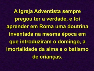 A Igreja Adventista sempre
pregou ter a verdade, e foi
aprender em Roma uma doutrina
inventada na mesma época em
que introduziram o domingo, a
imortalidade da alma e o batismo
de crianças.
 