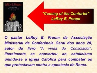 O pastor LeRoy E. Froom da Associação
Ministerial da Conferência Geral dos anos 20,
autor do livro “A vinda do Consolador”,
literalmente se converteu ao catolicismo
unindo-se à Igreja Católica para combater os
que protestavam contra a apostasia de Roma.
"Coming of the Conforter"
LeRoy E. Froom
 