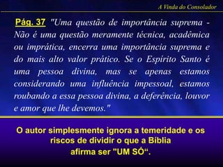 "Uma questão de importância suprema -
Não é uma questão meramente técnica, acadêmica
ou imprática, encerra uma importância suprema e
do mais alto valor prático. Se o Espírito Santo é
uma pessoa divina, mas se apenas estamos
considerando uma influência impessoal, estamos
roubando a essa pessoa divina, a deferência, louvor
e amor que lhe devemos."
A Vinda do Consolador
Pág. 37
O autor simplesmente ignora a temeridade e os
riscos de dividir o que a Bíblia
afirma ser "UM SÓ“.
 