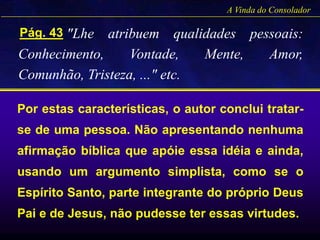 "Lhe atribuem qualidades pessoais:
Conhecimento, Vontade, Mente, Amor,
Comunhão, Tristeza, ..." etc.
Pág. 43
A Vinda do Consolador
Por estas características, o autor conclui tratar-
se de uma pessoa. Não apresentando nenhuma
afirmação bíblica que apóie essa idéia e ainda,
usando um argumento simplista, como se o
Espírito Santo, parte integrante do próprio Deus
Pai e de Jesus, não pudesse ter essas virtudes.
 
