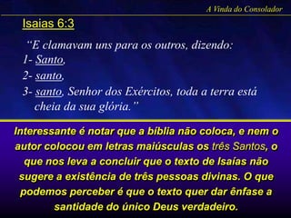 A Vinda do Consolador
Isaias 6:3
“E clamavam uns para os outros, dizendo:
1- Santo,
2- santo,
3- santo, Senhor dos Exércitos, toda a terra está
cheia da sua glória.”
Interessante é notar que a bíblia não coloca, e nem o
autor colocou em letras maiúsculas os três Santos, o
que nos leva a concluir que o texto de Isaías não
sugere a existência de três pessoas divinas. O que
podemos perceber é que o texto quer dar ênfase a
santidade do único Deus verdadeiro.
 