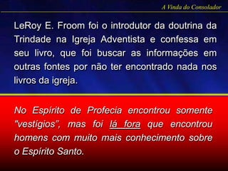 LeRoy E. Froom foi o introdutor da doutrina da
Trindade na Igreja Adventista e confessa em
seu livro, que foi buscar as informações em
outras fontes por não ter encontrado nada nos
livros da igreja.
A Vinda do Consolador
No Espírito de Profecia encontrou somente
"vestígios”, mas foi lá fora que encontrou
homens com muito mais conhecimento sobre
o Espírito Santo.
 