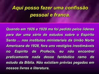 Aqui posso fazer uma confissão
pessoal e franca.
Quando em 1926 e 1928 me foi pedido pelos líderes
para dar uma série de estudos sobre o Espírito
Santo ... nos institutos ministeriais da União Norte
Americana de 1928, fora uns vestígios inestimáveis
no Espírito de Profecia, eu não encontrei
praticamente nada desse fantástico ramo de
estudo da Bíblia. Não existiam prévias pegadas em
nossos livros e literatura.
 