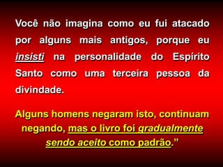 Alguns homens negaram isto, continuam
negando, mas o livro foi gradualmente
sendo aceito como padrão.”
Você não imagina como eu fui atacado
por alguns mais antigos, porque eu
insisti na personalidade do Espírito
Santo como uma terceira pessoa da
divindade.
 