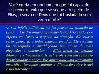 Você creria em um homem que foi capaz de
escrever o texto que se segue a respeito de
Elias, o servo de Deus que foi trasladado sem
ver a morte?
"A sua infeliz militância me faz pensar na situação de
Elias. ... Ele discordava agudamente dos historiadores e
experts em Israel a respeito da situação. Ele estava
certo, pensava, e todos estavam errados. Ele somente
foi perseguido e amaldiçoado por causa de suas
alegações e conclusões. ... Elias assim na verdade
difamou e vilipendiou a Israel, e ofereceu um relatório
desorientador e negro. Ele apresentou uma testemunha
inverídica, lançando calúnias e difamação sobre Israel
e sua liderança."
 