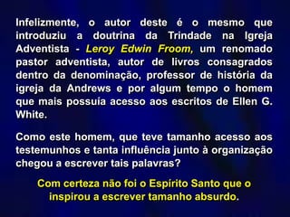 Infelizmente, o autor deste é o mesmo que
introduziu a doutrina da Trindade na Igreja
Adventista - Leroy Edwin Froom, um renomado
pastor adventista, autor de livros consagrados
dentro da denominação, professor de história da
igreja da Andrews e por algum tempo o homem
que mais possuía acesso aos escritos de Ellen G.
White.
Como este homem, que teve tamanho acesso aos
testemunhos e tanta influência junto à organização
chegou a escrever tais palavras?
Com certeza não foi o Espírito Santo que o
inspirou a escrever tamanho absurdo.
 