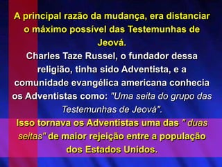 A principal razão da mudança, era distanciar
o máximo possível das Testemunhas de
Jeová.
Charles Taze Russel, o fundador dessa
religião, tinha sido Adventista, e a
comunidade evangélica americana conhecia
os Adventistas como: "Uma seita do grupo das
Testemunhas de Jeová".
Isso tornava os Adventistas uma das " duas
seitas" de maior rejeição entre a população
dos Estados Unidos.
 