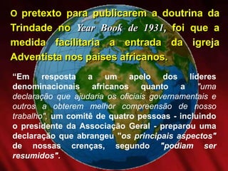 O pretexto para publicarem a doutrina da
Trindade no Year Book de 1931, foi que a
medida facilitaria a entrada da igreja
Adventista nos paises africanos.
“Em resposta a um apelo dos líderes
denominacionais africanos quanto a "uma
declaração que ajudaria os oficiais governamentais e
outros a obterem melhor compreensão de nosso
trabalho", um comitê de quatro pessoas - incluindo
o presidente da Associação Geral - preparou uma
declaração que abrangeu "os principais aspectos"
de nossas crenças, segundo "podiam ser
resumidos".
 