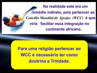 Para uma religião pertencer ao
WCC é necessário ter como
doutrina a Trindade.
Na realidade este era um
remédio indireto, pois pertencer ao
Concílio Mundial de Igrejas (WCC) é que
viria facilitar essa integração no
continente africano.
 