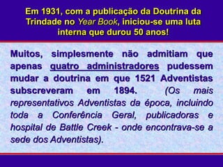 Em 1931, com a publicação da Doutrina da
Trindade no Year Book, iniciou-se uma luta
interna que durou 50 anos!
Muitos, simplesmente não admitiam que
apenas quatro administradores pudessem
mudar a doutrina em que 1521 Adventistas
subscreveram em 1894. (Os mais
representativos Adventistas da época, incluindo
toda a Conferência Geral, publicadoras e
hospital de Battle Creek - onde encontrava-se a
sede dos Adventistas).
 