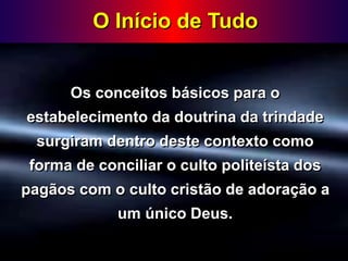 O Início de Tudo
Os conceitos básicos para o
estabelecimento da doutrina da trindade
surgiram dentro deste contexto como
forma de conciliar o culto politeísta dos
pagãos com o culto cristão de adoração a
um único Deus.
 