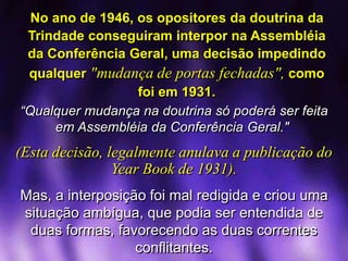 No ano de 1946, os opositores da doutrina da
Trindade conseguiram interpor na Assembléia
da Conferência Geral, uma decisão impedindo
qualquer "mudança de portas fechadas", como
foi em 1931.
“Qualquer mudança na doutrina só poderá ser feita
em Assembléia da Conferência Geral."
(Esta decisão, legalmente anulava a publicação do
Year Book de 1931).
Mas, a interposição foi mal redigida e criou uma
situação ambígua, que podia ser entendida de
duas formas, favorecendo as duas correntes
conflitantes.
 