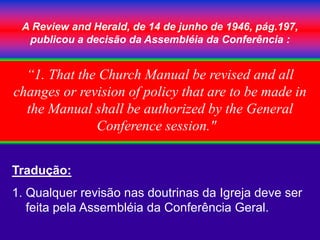 A Review and Herald, de 14 de junho de 1946, pág.197,
publicou a decisão da Assembléia da Conferência :
Tradução:
1. Qualquer revisão nas doutrinas da Igreja deve ser
feita pela Assembléia da Conferência Geral.
“1. That the Church Manual be revised and all
changes or revision of policy that are to be made in
the Manual shall be authorized by the General
Conference session."
 