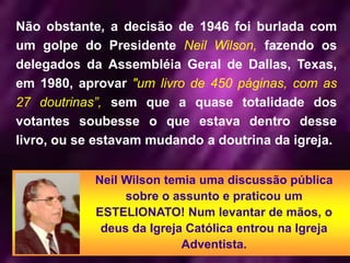 Não obstante, a decisão de 1946 foi burlada com
um golpe do Presidente Neil Wilson, fazendo os
delegados da Assembléia Geral de Dallas, Texas,
em 1980, aprovar "um livro de 450 páginas, com as
27 doutrinas”, sem que a quase totalidade dos
votantes soubesse o que estava dentro desse
livro, ou se estavam mudando a doutrina da igreja.
Neil Wilson temia uma discussão pública
sobre o assunto e praticou um
ESTELIONATO! Num levantar de mãos, o
deus da Igreja Católica entrou na Igreja
Adventista.
 