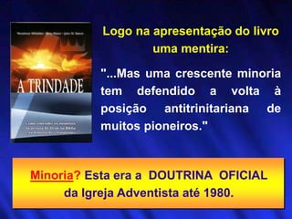 Logo na apresentação do livro
uma mentira:
"...Mas uma crescente minoria
tem defendido a volta à
posição antitrinitariana de
muitos pioneiros."
Minoria? Esta era a DOUTRINA OFICIAL
da Igreja Adventista até 1980.
 