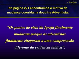 A Trindade
Na página 221 encontramos o motivo da
mudança ocorrida na doutrina Adventista:
“Os pontos de vista da Igreja finalmente
mudaram porque os adventistas
finalmente chegaram a uma compreensão
diferente da evidência bíblica”.
 