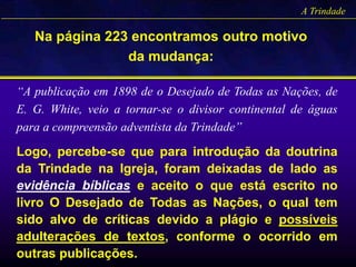 A Trindade
Na página 223 encontramos outro motivo
da mudança:
“A publicação em 1898 de o Desejado de Todas as Nações, de
E. G. White, veio a tornar-se o divisor continental de águas
para a compreensão adventista da Trindade”
Logo, percebe-se que para introdução da doutrina
da Trindade na Igreja, foram deixadas de lado as
evidência bíblicas e aceito o que está escrito no
livro O Desejado de Todas as Nações, o qual tem
sido alvo de críticas devido a plágio e possíveis
adulterações de textos, conforme o ocorrido em
outras publicações.
 