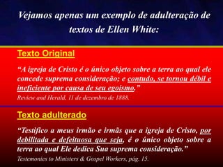 Texto Original
“A igreja de Cristo é o único objeto sobre a terra ao qual ele
concede suprema consideração; e contudo, se tornou débil e
ineficiente por causa de seu egoísmo.”
Review and Herald, 11 de dezembro de 1888.
Vejamos apenas um exemplo de adulteração de
textos de Ellen White:
Texto adulterado
“Testifico a meus irmão e irmãs que a igreja de Cristo, por
debilitada e defeituosa que seja, é o único objeto sobre a
terra ao qual Ele dedica Sua suprema consideração.”
Testemonies to Ministers & Gospel Workers, pág. 15.
 
