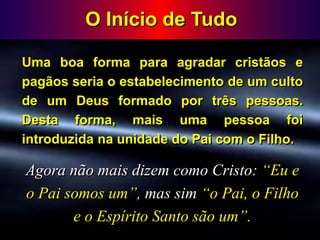 O Início de Tudo
Uma boa forma para agradar cristãos e
pagãos seria o estabelecimento de um culto
de um Deus formado por três pessoas.
Desta forma, mais uma pessoa foi
introduzida na unidade do Pai com o Filho.
Agora não mais dizem como Cristo: “Eu e
o Pai somos um”, mas sim “o Pai, o Filho
e o Espírito Santo são um”.
 
