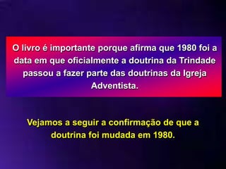 O livro é importante porque afirma que 1980 foi a
data em que oficialmente a doutrina da Trindade
passou a fazer parte das doutrinas da Igreja
Adventista.
Vejamos a seguir a confirmação de que a
doutrina foi mudada em 1980.
 