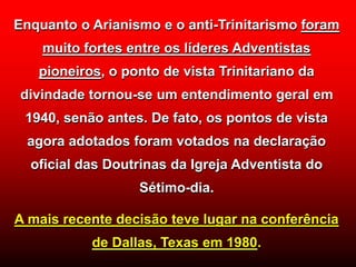 Enquanto o Arianismo e o anti-Trinitarismo foram
muito fortes entre os líderes Adventistas
pioneiros, o ponto de vista Trinitariano da
divindade tornou-se um entendimento geral em
1940, senão antes. De fato, os pontos de vista
agora adotados foram votados na declaração
oficial das Doutrinas da Igreja Adventista do
Sétimo-dia.
A mais recente decisão teve lugar na conferência
de Dallas, Texas em 1980.
 