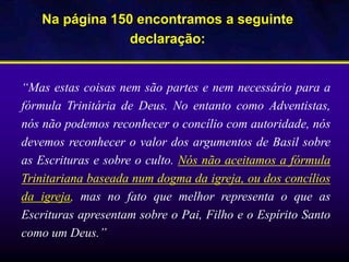 Na página 150 encontramos a seguinte
declaração:
“Mas estas coisas nem são partes e nem necessário para a
fórmula Trinitária de Deus. No entanto como Adventistas,
nós não podemos reconhecer o concílio com autoridade, nós
devemos reconhecer o valor dos argumentos de Basil sobre
as Escrituras e sobre o culto. Nós não aceitamos a fórmula
Trinitariana baseada num dogma da igreja, ou dos concílios
da igreja, mas no fato que melhor representa o que as
Escrituras apresentam sobre o Pai, Filho e o Espírito Santo
como um Deus.”
 