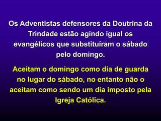 Os Adventistas defensores da Doutrina da
Trindade estão agindo igual os
evangélicos que substituíram o sábado
pelo domingo.
Aceitam o domingo como dia de guarda
no lugar do sábado, no entanto não o
aceitam como sendo um dia imposto pela
Igreja Católica.
 