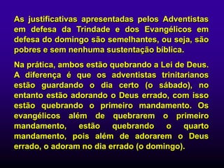 As justificativas apresentadas pelos Adventistas
em defesa da Trindade e dos Evangélicos em
defesa do domingo são semelhantes, ou seja, são
pobres e sem nenhuma sustentação bíblica.
Na prática, ambos estão quebrando a Lei de Deus.
A diferença é que os adventistas trinitarianos
estão guardando o dia certo (o sábado), no
entanto estão adorando o Deus errado, com isso
estão quebrando o primeiro mandamento. Os
evangélicos além de quebrarem o primeiro
mandamento, estão quebrando o quarto
mandamento, pois além de adorarem o Deus
errado, o adoram no dia errado (o domingo).
 