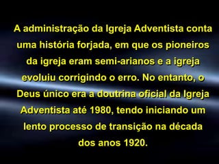 A administração da Igreja Adventista conta
uma história forjada, em que os pioneiros
da igreja eram semi-arianos e a igreja
evoluiu corrigindo o erro. No entanto, o
Deus único era a doutrina oficial da Igreja
Adventista até 1980, tendo iniciando um
lento processo de transição na década
dos anos 1920.
 