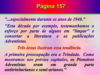 Página 157
"...especialmente durante os anos de 1940."
"Esta década por exemplo, testemunhamos o
esforço por parte de alguns em "limpar" e
consertar a literatura e as publicações
Adventistas.
Três áreas ilustram essa tendência.
A primeira preocupação era a Trindade. Como
mostramos nos prévios capítulos, os Pioneiros
Adventistas eram em grande parte
antitrinitarianos e semi-arianos."
 