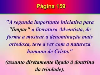 Página 159
"A segunda importante iniciativa para
"limpar" a literatura Adventista, de
forma a mostrar a denominação mais
ortodoxa, teve a ver com a natureza
humana de Cristo."
(assunto diretamente ligado à doutrina
da trindade).
 