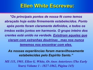 Ellen White Escreveu:
"Os principais pontos de nossa fé como temos
abraçado hoje estão firmemente estabelecidos. Ponto
após ponto foram claramente definidos, e todos os
irmãos estão juntos em harmonia. O grupo inteiro dos
crentes está unido na verdade. Existiram aqueles que
vieram com estranhas doutrinas , mas nos nunca
tememos nos encontrar com eles.
As nossas experiências foram maravilhosamente
estabelecidas pelo Espírito Santo.”
MS 135, 1903. Ellen G. White, Os Anos Anteriores (The Early
Years) Volume 1 - 1827-1862, Página 145)
 