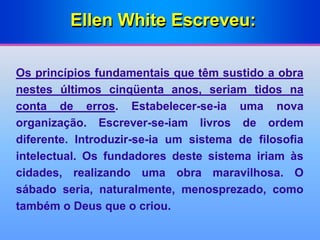 Ellen White Escreveu:
Os princípios fundamentais que têm sustido a obra
nestes últimos cinqüenta anos, seriam tidos na
conta de erros. Estabelecer-se-ia uma nova
organização. Escrever-se-iam livros de ordem
diferente. Introduzir-se-ia um sistema de filosofia
intelectual. Os fundadores deste sistema iriam às
cidades, realizando uma obra maravilhosa. O
sábado seria, naturalmente, menosprezado, como
também o Deus que o criou.
 