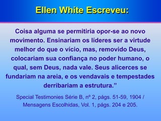 Ellen White Escreveu:
Coisa alguma se permitiria opor-se ao novo
movimento. Ensinariam os líderes ser a virtude
melhor do que o vício, mas, removido Deus,
colocariam sua confiança no poder humano, o
qual, sem Deus, nada vale. Seus alicerces se
fundariam na areia, e os vendavais e tempestades
derribariam a estrutura.”
Special Testimonies Série B, nº 2, págs. 51-59, 1904 /
Mensagens Escolhidas, Vol. 1, págs. 204 e 205.
 