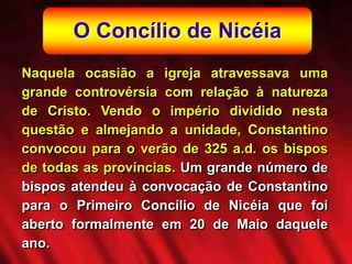 O Concílio de Nicéia
Naquela ocasião a igreja atravessava uma
grande controvérsia com relação à natureza
de Cristo. Vendo o império dividido nesta
questão e almejando a unidade, Constantino
convocou para o verão de 325 a.d. os bispos
de todas as províncias. Um grande número de
bispos atendeu à convocação de Constantino
para o Primeiro Concílio de Nicéia que foi
aberto formalmente em 20 de Maio daquele
ano.
 