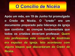 O Concílio de Nicéia
Após um mês, em 19 de Junho foi promulgado
o Credo de Nicéia. O “credo” era um
documento preparado pela liderança da igreja
que continha as crenças fundamentais que
todos os cristãos deveriam professar. Quem
não professasse este conjunto de doutrinas
era expulso da igreja. Isto aconteceu com
alguns bispos que discordaram do Credo de
Nicéia.
 