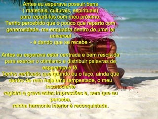 Antes eu esperava possuir bens( materiais, culturais, espirituais)para reparti-los com meu próximo.Tenho percebido que o pouco que reparto comgenerosidade, me enquadra dentro de uma lei universal- é dando que se recebe -Antes eu esperava estar centrada e bem resolvidapara exercer o otimismo e distribuir palavras de esperança e fé.Tenho verificado que quando eu o faço, ainda quedentro de mim haja uma tempestade, o meu inconscienteregistra e grava estas impressões e, sem que eu perceba,minha harmonia interior é reconquistada.